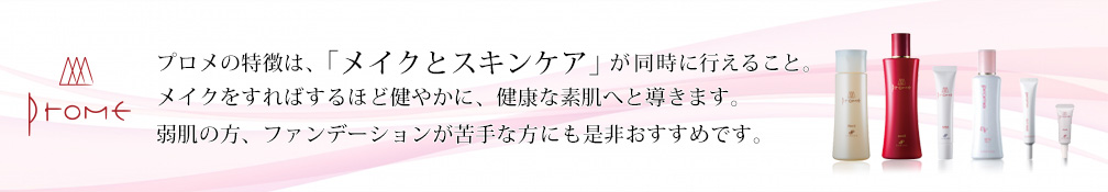プロメの特徴は「メイクとスキンケア」が同時に行えること。メイクをすればするほど健やかに、健康な素肌へと導きます。弱肌の方、ファンデーションが苦手な方にも是非おすすめです。